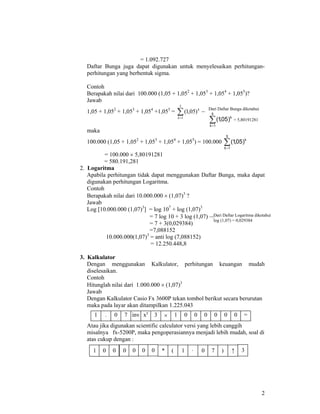 2
= 1.092.727
Daftar Bunga juga dapat digunakan untuk menyelesaikan perhitungan-
perhitungan yang berbentuk sigma.
Contoh
Berapakah nilai dari 100.000 (1,05 + 1,052
+ 1,053
+ 1,054
+ 1,055
)?
Jawab
1,05 + 1,052
+ 1,053
+ 1,054
+1,055
= ∑=
5
1
)05,1(
k
k
→
maka
100.000 (1,05 + 1,052
+ 1,053
+ 1,054
+ 1,055
) = 100.000 ∑=
5
1k
k
)05,1(
= 100.000 × 5,80191281
= 580.191,281
2. Logaritma
Apabila perhitungan tidak dapat menggunakan Daftar Bunga, maka dapat
digunakan perhitungan Logaritma.
Contoh
Berapakah nilai dari 10.000.000 × (1,07)3
?
Jawab
Log [10.000.000 (1,07)3
] = log 107
+ log (1,07)3
= 7 log 10 + 3 log (1,07) →
= 7 + 3(0,029384)
=7,088152
10.000.000(1,07)3
= anti log (7,088152)
= 12.250.448,8
3. Kalkulator
Dengan menggunakan Kalkulator, perhitungan keuangan mudah
diselesaikan.
Contoh
Hitunglah nilai dari 1.000.000 × (1,07)3
Jawab
Dengan Kalkulator Casio Fx 3600P tekan tombol berikut secara berurutan
maka pada layar akan ditampilkan 1.225.043
Atau jika digunakan scientific calculator versi yang lebih canggih
misalnya fx-5200P, maka pengoperasiannya menjadi lebih mudah, soal di
atas cukup dengan :
Dari Daftar Bunga diketahui
∑=
5
1k
k
)05,1( = 5,80191281
Dari Daftar Logaritma diketahui
log (1,07) = 0,029384
1 . 07 inv xy
3 × 1 0 0 0 0 00 =
1 0 0 0 0 0 0 * ( 1 · 0 7 ) ↑ 3
 