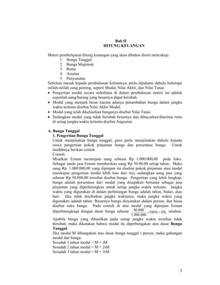3
Bab II
HITUNG KEUANGAN
Materi pembelajaran hitung keuangan yang akan dibahas disini mencakup:
1. Bunga Tunggal
2. Bunga Majemuk
3. Rente
4. Anuitas
5. Penyusutan
Sebelum masuk kepada pembahasan kelimanya, perlu dipahami dahulu beberapa
istilah-istilah yang penting, seperti Modal, Nilai Akhir, dan Nilai Tunai.
• Pengertian modal secara sederhana di dalam pembahasan materi ini adalah
sejumlah uang/barang yang besarnya dapat berubah.
• Modal yang menjadi besar karena adanya penambahan bunga dalam jangka
waktu tertentu disebut Nilai Akhir Modal.
• Modal yang telah dikeluarkan bunganya disebut Nilai Tunai.
• Sedangkan modal yang tidak berubah besarnya dan dibayarkan/diterima rutin
di setiap jangka waktu tertentu disebut Angsuran.
A. Bunga Tunggal
1. Pengertian Bunga Tunggal
Untuk menjelaskan bunga tunggal, guru perlu menjelaskan dahulu kepada
siswa pengertian pokok pinjaman bunga dan persentase bunga. Untuk
mudahnya berikan contoh
Contoh:
Misalkan Erman meminjam uang sebesar Rp 1.000.000,00 pada Joko.
Sebagai tanda jasa Erman memberikan uang Rp 50.00,00 setiap tahun. Maka
uang Rp. 1.000.000,00 yang dipinjam itu disebut pokok pinjaman atau modal
(meskipun pengertian modal lebih luas dari itu), sedangkan uang jasa yang
sebesar Rp 50.000,00 tersebut disebut bunga. Pengertian yang lebih lengkap,
bunga adalah persentase dari modal yang disepakati bersama sebagai jasa
pinjaman yang diperhitungkan untuk setiap jangka waktu tertentu. Jangka
waktu yang digunakan di dalam perhitungan bunga adalah tahun, bulan, atau
hari. Jika tidak disebutkan jangka waktunya, maka jangka waktu yang
digunakan adalah tahun. Besarnya bunga dinyatakan dalam persen, dan biasa
disebut suku bunga. Pada contoh di atas modal yang dipinjam Erman
diperhitungkaqn dengan dasar bunga sebesar %5%100
000.000.1
000.50
=× setahun.
Apabila bunga yang dihasilkan pada setiap jangka waktu tersebut tidak
berubah, maka dikatakan bahwa modal itu diperbungakan atas dasar Bunga
Tunggal.
Jika modal M dibungakan atas dasar bunga tunggal i persen, maka gabungan
modal dan bunga:
Sesudah 1 tahun modal = M + iM
Sesudah 2 tahun modal = M + 2iM
Sesudah 3 tahun modal = M + 3iM
 