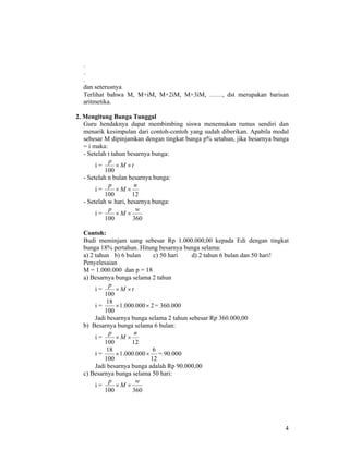 4
.
.
.
dan seterusnya
Terlihat bahwa M, M+iM, M+2iM, M+3iM, ……, dst merupakan barisan
aritmetika.
2. Mengitung Bunga Tunggal
Guru hendaknya dapat membimbing siswa menemukan rumus sendiri dan
menarik kesimpulan dari contoh-contoh yang sudah diberikan. Apabila modal
sebesar M dipinjamkan dengan tingkat bunga p% setahun, jika besarnya bunga
= i maka:
- Setelah t tahun besarnya bunga:
i = tM
p
××
100
- Setelah n bulan besarnya bunga:
i =
12100
n
M
p
××
- Setelah w hari, besarnya bunga:
i =
360100
w
M
p
××
Contoh:
Budi meminjam uang sebesar Rp 1.000.000,00 kepada Edi dengan tingkat
bunga 18% pertahun. Hitung besarnya bunga selama:
a) 2 tahun b) 6 bulan c) 50 hari d) 2 tahun 6 bulan dan 50 hari!
Penyelesaian
M = 1.000.000 dan p = 18
a) Besarnya bunga selama 2 tahun
i = tM
p
××
100
i = 2000.000.1
100
18
×× = 360.000
Jadi besarnya bunga selama 2 tahun sebesar Rp 360.000,00
b) Besarnya bunga selama 6 bulan:
i =
12100
n
M
p
××
i =
12
6
000.000.1
100
18
×× = 90.000
Jadi besarnya bunga adalah Rp 90.000,00
c) Besarnya bunga selama 50 hari:
i =
360100
w
M
p
××
 