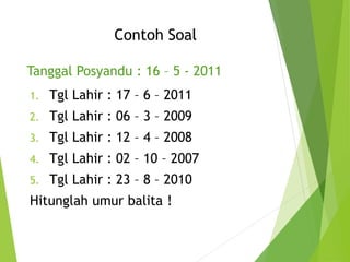 Contoh Soal
Tanggal Posyandu : 16 – 5 - 2011
1. Tgl Lahir : 17 – 6 – 2011
2. Tgl Lahir : 06 – 3 – 2009
3. Tgl Lahir : 12 – 4 – 2008
4. Tgl Lahir : 02 – 10 – 2007
5. Tgl Lahir : 23 – 8 – 2010
Hitunglah umur balita !
 