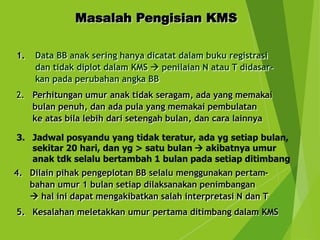 1. Data BB anak sering hanya dicatat dalam buku registrasi
dan tidak diplot dalam KMS  penilaian N atau T didasar-
kan pada perubahan angka BB
Masalah Pengisian KMS
2. Perhitungan umur anak tidak seragam, ada yang memakai
bulan penuh, dan ada pula yang memakai pembulatan
ke atas bila lebih dari setengah bulan, dan cara lainnya
3. Jadwal posyandu yang tidak teratur, ada yg setiap bulan,
sekitar 20 hari, dan yg > satu bulan  akibatnya umur
anak tdk selalu bertambah 1 bulan pada setiap ditimbang
4. Dilain pihak pengeplotan BB selalu menggunakan pertam-
bahan umur 1 bulan setiap dilaksanakan penimbangan
 hal ini dapat mengakibatkan salah interpretasi N dan T
5. Kesalahan meletakkan umur pertama ditimbang dalam KMS
 