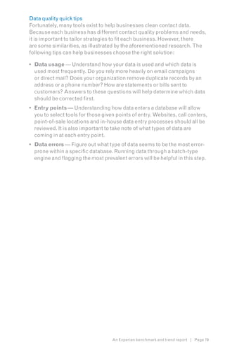 Data quality quick tips
Fortunately, many tools exist to help businesses clean contact data.
Because each business has different contact quality problems and needs,
it is important to tailor strategies to fit each business. However, there
are some similarities, as illustrated by the aforementioned research. The
following tips can help businesses choose the right solution:

•	 Data usage — Understand how your data is used and which data is
   used most frequently. Do you rely more heavily on email campaigns
   or direct mail? Does your organization remove duplicate records by an
   address or a phone number? How are statements or bills sent to
   customers? Answers to these questions will help determine which data
   should be corrected first.
•	 Entry points — Understanding how data enters a database will allow
   you to select tools for those given points of entry. Websites, call centers,
   point-of-sale locations and in-house data entry processes should all be
   reviewed. It is also important to take note of what types of data are
   coming in at each entry point.
•	 Data errors — Figure out what type of data seems to be the most error-
   prone within a specific database. Running data through a batch-type
   engine and flagging the most prevalent errors will be helpful in this step.




                                    An Experian benchmark and trend report | Page 79
 
