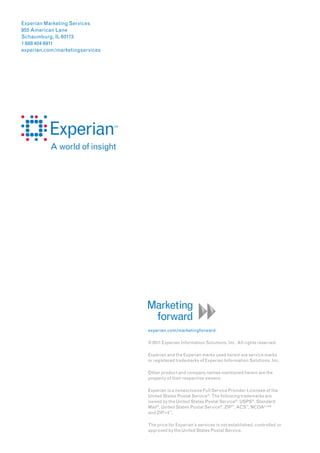 Experian Marketing Services
955 American Lane
Schaumburg, IL 60173
1 888 404 6911
experian.com/marketingservices




                                 experian.com/marketingforward

                                 © 2011 Experian Information Solutions, Inc. All rights reserved.

                                 Experian and the Experian marks used herein are service marks
                                 or registered trademarks of Experian Information Solutions, Inc.

                                 Other product and company names mentioned herein are the
                                 property of their respective owners.

                                 Experian is a nonexclusive Full Service Provider Licensee of the
                                 United States Postal Service ®. The following trademarks are
                                 owned by the United States Postal Service ® : USPS®, Standard
                                 Mail ®, United States Postal Service ®, ZIP™, ACS™, NCOALink®
                                 and ZIP+4™.

                                 The price for Experian’s services is not established, controlled or
                                 approved by the United States Postal Service.
 