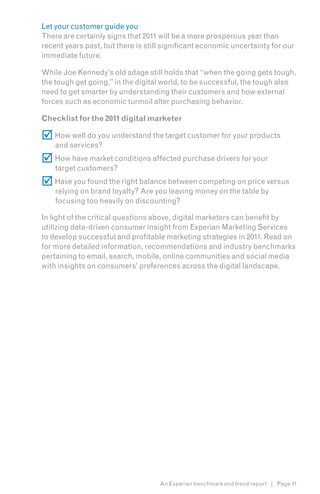 Let your customer guide you
There are certainly signs that 2011 will be a more prosperous year than
recent years past, but there is still significant economic uncertainty for our
immediate future.

While Joe Kennedy’s old adage still holds that “when the going gets tough,
the tough get going,” in the digital world, to be successful, the tough also
need to get smarter by understanding their customers and how external
forces such as economic turmoil alter purchasing behavior.

Checklist for the 2011 digital marketer

 How well do you understand the target customer for your products
    and services?
 How have market conditions affected purchase drivers for your
    target customers?
 Have you found the right balance between competing on price versus
    relying on brand loyalty? Are you leaving money on the table by
    focusing too heavily on discounting?

In light of the critical questions above, digital marketers can benefit by
utilizing data-driven consumer insight from Experian Marketing Services
to develop successful and profitable marketing strategies in 2011. Read on
for more detailed information, recommendations and industry benchmarks
pertaining to email, search, mobile, online communities and social media
with insights on consumers’ preferences across the digital landscape.




                                    An Experian benchmark and trend report | Page 11
 