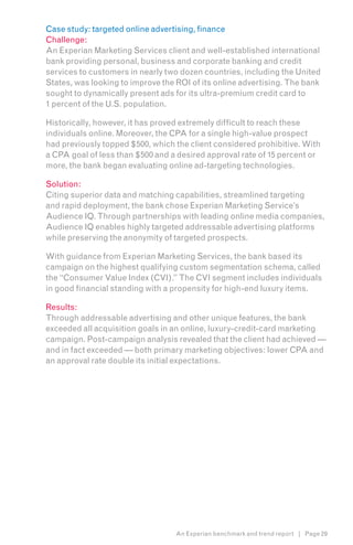 Case study: targeted online advertising, finance
Challenge:
An Experian Marketing Services client and well-established international
bank providing personal, business and corporate banking and credit
services to customers in nearly two dozen countries, including the United
States, was looking to improve the ROI of its online advertising. The bank
sought to dynamically present ads for its ultra-premium credit card to
1 percent of the U.S. population.

Historically, however, it has proved extremely difficult to reach these
individuals online. Moreover, the CPA for a single high-value prospect
had previously topped $500, which the client considered prohibitive. With
a CPA goal of less than $500 and a desired approval rate of 15 percent or
more, the bank began evaluating online ad-targeting technologies.

Solution:
Citing superior data and matching capabilities, streamlined targeting
and rapid deployment, the bank chose Experian Marketing Service’s
Audience IQ. Through partnerships with leading online media companies,
Audience IQ enables highly targeted addressable advertising platforms
while preserving the anonymity of targeted prospects.

With guidance from Experian Marketing Services, the bank based its
campaign on the highest qualifying custom segmentation schema, called
the “Consumer Value Index (CVI).” The CVI segment includes individuals
in good financial standing with a propensity for high-end luxury items.

Results:
Through addressable advertising and other unique features, the bank
exceeded all acquisition goals in an online, luxury-credit-card marketing
campaign. Post-campaign analysis revealed that the client had achieved —
and in fact exceeded — both primary marketing objectives: lower CPA and
an approval rate double its initial expectations.




                                  An Experian benchmark and trend report | Page 29
 