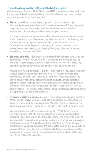 Three steps to competing in the digital advertising space
Ad exchanges, Demand Side Platforms (DSPs) and agencies are all vying
for a share of the display advertising pie. Listed below are three tips for
competing in a marketplace like this.

•	 Simplify — One of advertisers’ key pain points is interacting
   with nearly a dozen providers just to serve an online ad. Campaign data,
   targeting, and measurability have historically necessitated the
   involvement of specialty providers every step of the way.

  In today’s overworked and understaffed environment, marketers should
  find a partner that can alleviate some of the burden in coordinating the
  online advertising process — a one-stop shop for advertisers.
  Companies such as Experian Marketing Services are able to wrap
  measurement, reporting, optimization, data, and planning into one,
  simplifying the advertiser’s life.

•	 Smarter ad units — One way to monetize the Internet is by making the
   advertising inventory work harder. Advertisers are willing to pay top
   dollar to target visitors, but have historically been limited to targeting
   based on generic segments such as age, location, and income.

  Advertisers would be happy to pay more for media if they could find their
  target audience segment as they defined it. Through addressable
  advertising, an advertiser can do just that. Addressable advertising
  shows ads only to the target segments the advertiser has selected,
  based on media that has been enriched with consumer insights. More
  online ad revenue is created because the same inventory can now be
  sold for more — all because that media includes a clearly defined picture
  of its particular consumer segments.

•	 Enhance existing channels — Advertisers have been buying spots on
   TV for decades now, using old and pre-established processes as the
   basis for making ad-buying decisions. Now there is a way to bring the
   same accountability of online advertising to traditional TV advertising.

  Experian® partners with companies such as INVIDI Technologies
  Corporation and TRA® to provide advertisers with unprecedented
  precision regarding which household is tuning in to a specific show or
  commercial. This audience insight provides a level of ad customization
  that revolutionizes TV advertising. For example, even if you and your
  neighbor are watching the same TV show at the same time, you could be
  served different ads. Combine this level of ad targeting with reporting
  that draws a one-to-one correlation between ad spend and sales, and
  you have a recipe for success.




Page 30 | The 2011 digital marketer
 