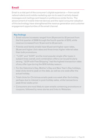 Email
Email is a vital part of the consumer’s digital experience — from social
network alerts and mobile marketing opt-ins to search activity-based
messages and mailings sent based on preference center forms. The
advancement of mobile Internet devices and the rapid consumer adoption
of this technology have strengthened the revenue generation and customer
engagement opportunities of the email channel.


  Key findings
  •	 Email volume increases ranged from 29 percent to 32 percent from
     the first quarter of 2009 through the fourth quarter of 2010, while
     revenue increased from 10 percent to 23 percent.
  •	 Friends-and-family emails have 43 percent higher open rates,
     29 percent higher click rates and three times higher referral rates
     than bulk promotions.
  •	 “% Off” and “$ Off” are the most popular single offer types in
     subject lines overall, and combination offers can be particularly
     strong. “$ Off with Free Shipping” had the highest transaction rates
     of any offer type during the 2010 holiday season.
  •	 For the Valentine’s Day, Mother’s Day and New Year’s Day holidays,
     total clicks tend to peak on the date, as well as one week after the
     actual holiday.
  •	 Total clicks for Christmas emails peak one week after the holiday,
     perhaps due to interest in post-holiday sales, while transactions
     peak three weeks prior.
  •	 Consumers are most likely to open emails containing promotions or
     coupons, followed by news stories and links to Websites.




                                    An Experian benchmark and trend report | Page 33
 