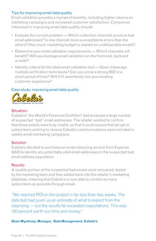 Tips for improving email data quality
Email validation provides a myriad of benefits, including higher returns on
marketing campaigns and increased customer satisfaction. Companies
interested in improving email data quality should:

•	 Evaluate the current problem — Which collection channels produce bad
   email addresses? Is one channel more susceptible to errors than the
   others? How much marketing budget is wasted on undeliverable emails?
•	 Determine your email validation requirements — Which channels will
   benefit? Will you leverage email validation on the front end, back end
   or both?
•	 Identify criteria for the ideal email validation tool — Does it leverage
   multiple verification techniques? Can you prove a strong ROI in a
   short period of time? Will it fit seamlessly into your existing
   customer experience?

Case study: improving email data quality




Situation:
Cabela’s® the World’s Foremost Outfitter ® had amassed a large number
         ,                                  ,
of suspected “bad” email addresses. The retailer wanted to confirm
that these emails were truly invalid, so that it could ensure that all opt-in
subscribers wishing to receive Cabela’s communications were included in
weekly email marketing campaigns.

Solution:
Cabela’s decided to purchase an email cleansing service from Experian
QAS to identify any potentially valid email addresses in the suspected bad
email address population.

Results:
A sizable portion of the suspected bad emails were recovered, tested
by the marketing team and then added back into the retailer’s marketing
database, meaning that Cabela’s is now able to contact as many
subscribers as possible through email.

“We reached ROI on the project in far less than two weeks. The
data test had given us an estimate of what to expect from the
cleansing — but the results far exceeded expectations. This was
100 percent worth our time and money.”

Dean Wynkoop, Manager, Data Management, Cabela’s



Page 48 | The 2011 digital marketer
 