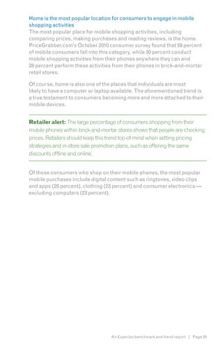 Home is the most popular location for consumers to engage in mobile
shopping activities
The most popular place for mobile shopping activities, including
comparing prices, making purchases and reading reviews, is the home.
PriceGrabber.com’s October 2010 consumer survey found that 59 percent
of mobile consumers fall into this category, while 30 percent conduct
mobile shopping activities from their phones anywhere they can and
28 percent perform these activities from their phones in brick-and-mortar
retail stores.

Of course, home is also one of the places that individuals are most
likely to have a computer or laptop available. The aforementioned trend is
a true testament to consumers becoming more and more attached to their
mobile devices.


Retailer alert: The large percentage of consumers shopping from their
mobile phones within brick-and-mortar stores shows that people are checking
prices. Retailers should keep this trend top-of-mind when setting pricing
strategies and in-store sale promotion plans, such as offering the same
discounts offline and online.


Of those consumers who shop on their mobile phones, the most popular
mobile purchases include digital content such as ringtones, video clips
and apps (28 percent), clothing (23 percent) and consumer electronics —
excluding computers (23 percent).




                                   An Experian benchmark and trend report | Page 55
 