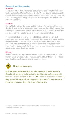 Case study: mobile couponing
Situation:
The owner of two IHOP franchise locations was searching for new ways
to stimulate sales. Money Mailer of Greater Morris County had previously
executed several successful shared mail campaigns for them for more than
a year and suggested integrating mobile marketing into the restaurants’
marketing strategy.

Solution:
Money Mailer utilized the iLoop Mobile Platform,16 a hosted self-service
SaaS software solution for creating and analyzing SMS/MMS messaging
campaigns and services, mobile Internet sites, mobile-enabled Websites
and other technologies for state-of-the art mobile marketing.

In-store marketing collateral supported the mobile campaign, and
employees were trained on how to discuss the promotional opportunities
with customers. Customers who opted in were welcomed with a free-
pancakes offer and continued to receive new offers every other week,
including free soup or salad with purchase of an entrée, and a free sundae
with the purchase of a dinner entrée.

Results:
IHOP’s mobile campaign has resulted in more than 300 opt-ins since its
launch, for an average of about 100 per month. Nearly 10 percent of those
receiving the mobile coupons have redeemed them.


               Channel crosser:

Quick Response (QR) codes, or 2-D bar codes, can be used on
direct-mail pieces to automatically facilitate a purchase directly
from a consumer’s mobile device. When consumers scan the codes,
they are sent to special landing pages on a brand’s m-commerce
site where they can discover more information.




16
     iLoop is a valued partner of Experian CheetahMail. For more information, please
     visit www.iloopmobile.com.



Page 56 | The 2011 digital marketer
 