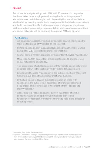 Social
Social media budgets will grow in 2011, with 80 percent of companies
that have 100 or more employees allocating funds for this purpose.192
Marketers have certainly caught on to the reality that social media is an
ideal outlet for creating content and engagements that start conversations
and build relationships. Be it with a customer, a blogger or a business
partner, marketing campaign implementation across online communities
and social networks will be booming throughout 2011 and beyond.3

      Key findings
      •	 As a category, social networks now surpass search engines as the
         most visited group of Websites on the Internet.
      •	 In 2010, Facebook.com surpassed Google.com as the most visited
         domain for U.S. Internet visitors for the first time.
      •	 Four of the top 10 most searched terms contain the word “Facebook.”
      •	 More than half (51 percent) of online adults ages 50 and older use
         social networking sites today.
      •	 The percentage of adults making monthly visits to social networking
         sites has grown in the last year, while visits to blogs are down.
      •	 Emails with the word “Facebook” in the subject line have 10 percent
         higher unique clicks than other promotional mailings.
      •	 In the two weeks following the deployment of an email with
         Facebook in the subject line, 75 percent of brands experienced
         a 16 percent or more increase in Web traffic from Facebook to
         their Websites.20
      •	 According to a recent consumer survey, 40 percent of online
         consumers who use social networking sites plan to use
         Facebook for feedback from family/friends to help make a decision
         about a product.




19
     eMarketer, Top Picks, December 2010
20
     Experian CheetahMail Strategic Services analyzed mailings with Facebook in the subject line
     from 60 clients from January 2010 to September 2010. Other promotional mailings analyzed
     were based on the same clients and time frame.



                                                   An Experian benchmark and trend report | Page 61
 