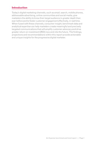 Introduction
Today’s digital marketing channels, such as email, search, mobile phones,
addressable advertising, online communities and social media, give
marketers the ability to know their target audience in greater depth than
ever before and to foster customer engagement effectively, in real time.
When fused with these channels, consumer insight, benchmark data and
analytical expertise can help marketers create meaningful and precisely
targeted communications that will amplify customer advocacy and drive
greater return on investment (ROI) now and into the future. The findings,
projections and recommendations within this report provide actionable
and unique insights for the progressive digital marketer.




                                   An Experian benchmark and trend report | Page 1
 