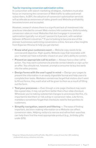 Tips for improving conversion optimization online
In conjunction with search marketing strategies, marketers must also
focus on improving the conversion of Web traffic to sales and email
subscribers. In 2011, the adoption of conversion optimization services
will accelerate as awareness of sales growth and Website profitability
becomes known and accepted.

However, research shows there is a significant lack of investment into
practices intended to convert Web visitors into customers. Unfortunately,
conversion rates on most Websites that don’t engage in conversion
optimization typically run at just 1 percent to 5 percent, with variation
between different industries.24 If you’re looking to become one of the
pioneer businesses optimizing conversions online, here are a few insights
from Experian Hitwise to help you get started:7

•	 Know what your customers want — Website copy needs to be
   concise and objective. High-quality Website copy that resonates with
   your market can have a dramatic impact on your site’s ability to convert.
•	 Present an appropriate call to action — Always have a clear call to
   action. You may want customers to provide contact details or sign up for
   an offer. You should not, however, prompt a consumer to buy too early
   into the sales process.
•	 Design forms with the user’s goal in mind — Design your pages to
   present the information in an easily digestible format and help users to
   complete their tasks. Marketers sometimes forget that visitors don’t want
   to fill out forms; they want what will be given to them as a result of filling
   out the form.
•	 Test your processes — Even though a one-page checkout may seem
   like a good idea, it may not perform better than a four-step checkout.
   Whenever you’re making substantial changes to processes like this, it’s
   important to test them or risk a drop in conversion rates. Like forms,
   marketers sometimes forget that checkouts need to feel painless to
   customers.
•	 Simplify navigation, search and filtering — The ease of finding
   important, decision-making information on a Website can affect
   conversion rates. Helping visitors to narrow and refine their searches
   can help them find the most appropriate product (e.g., birthday gifts
   under $75).




24
     Experian Hitwise Australia and PureProfile, May 2010, survey of more than 300 marketing
     professionals across industries and roles.



                                                  An Experian benchmark and trend report | Page 71
 