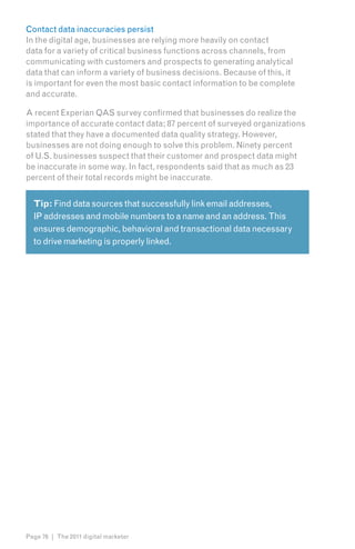Contact data inaccuracies persist
In the digital age, businesses are relying more heavily on contact
data for a variety of critical business functions across channels, from
communicating with customers and prospects to generating analytical
data that can inform a variety of business decisions. Because of this, it
is important for even the most basic contact information to be complete
and accurate.

A recent Experian QAS survey confirmed that businesses do realize the
importance of accurate contact data; 87 percent of surveyed organizations
stated that they have a documented data quality strategy. However,
businesses are not doing enough to solve this problem. Ninety percent
of U.S. businesses suspect that their customer and prospect data might
be inaccurate in some way. In fact, respondents said that as much as 23
percent of their total records might be inaccurate.


  Tip: Find data sources that successfully link email addresses,
  IP addresses and mobile numbers to a name and an address. This
  ensures demographic, behavioral and transactional data necessary
  to drive marketing is properly linked.




Page 76 | The 2011 digital marketer
 