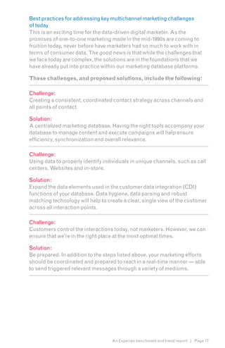 Best practices for addressing key multichannel marketing challenges
of today
This is an exciting time for the data-driven digital marketer. As the
promises of one-to-one marketing made in the mid-1990s are coming to
fruition today, never before have marketers had so much to work with in
terms of consumer data. The good news is that while the challenges that
we face today are complex, the solutions are in the foundations that we
have already put into practice within our marketing database platforms.

These challenges, and proposed solutions, include the following:

Challenge:
Creating a consistent, coordinated contact strategy across channels and
all points of contact.

Solution:
A centralized marketing database. Having the right tools accompany your
database to manage content and execute campaigns will help ensure
efficiency, synchronization and overall relevance.

Challenge:
Using data to properly identify individuals in unique channels, such as call
centers, Websites and in-store.

Solution:
Expand the data elements used in the customer data integration (CDI)
functions of your database. Data hygiene, data parsing and robust
matching technology will help to create a clear, single view of the customer
across all interaction points.

Challenge:
Customers control the interactions today, not marketers. However, we can
ensure that we’re in the right place at the most optimal times.

Solution:
Be prepared. In addition to the steps listed above, your marketing efforts
should be coordinated and prepared to react in a real-time manner — able
to send triggered relevant messages through a variety of mediums.




                                   An Experian benchmark and trend report | Page 77
 