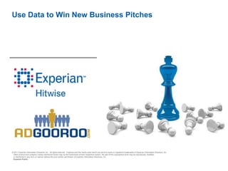 Use Data to Win New Business Pitches




© 2011 Experian Information Solutions, Inc. All rights reserved. Experian and the marks used herein are service marks or registered trademarks of Experian Information Solutions, Inc.
 Other product and company names mentioned herein may be the trademarks of their respective owners. No part of this copyrighted work may be reproduced, modified,
 or distributed in any form or manner without the prior written permission of Experian Information Solutions, Inc.
 Experian Public.
 