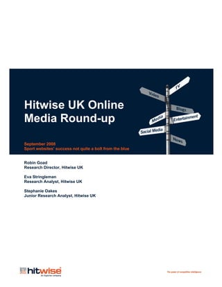 Hitwise UK Online
Media Round-up

September 2008
Sport websites’ success not quite a bolt from the blue


Robin Goad
Research Director, Hitwise UK

Eva Stringleman
Research Analyst, Hitwise UK

Stephanie Oakes
Junior Research Analyst, Hitwise UK
 