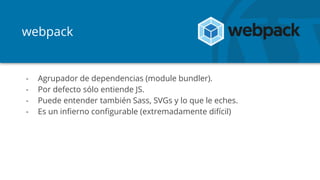 webpack
- Agrupador de dependencias (module bundler).
- Por defecto sólo entiende JS.
- Puede entender también Sass, SVGs y lo que le eches.
- Es un infierno configurable (extremadamente difícil)
 