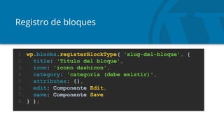 Registro de bloques
1. wp.blocks.registerBlockType( 'slug-del-bloque', {
2. title: 'Título del bloque',
3. icon: 'icono dashicon',
4. category: 'categoría (debe existir)',
5. attributes: {},
6. edit: Componente Edit,
7. save: Componente Save
8. } );
 