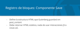 Registro de bloques: Componente Save
- Define la estructura HTML que Gutenberg guardará en
post_content
- Debe retornar HTML estático, nada de usar interacciones JS o
cosas así.
 