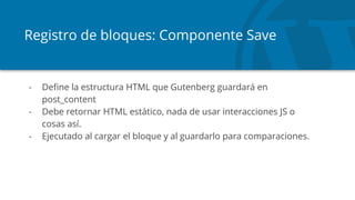 Registro de bloques: Componente Save
- Define la estructura HTML que Gutenberg guardará en
post_content
- Debe retornar HTML estático, nada de usar interacciones JS o
cosas así.
- Ejecutado al cargar el bloque y al guardarlo para comparaciones.
 