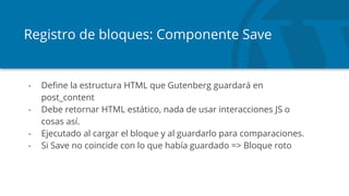 Registro de bloques: Componente Save
- Define la estructura HTML que Gutenberg guardará en
post_content
- Debe retornar HTML estático, nada de usar interacciones JS o
cosas así.
- Ejecutado al cargar el bloque y al guardarlo para comparaciones.
- Si Save no coincide con lo que había guardado => Bloque roto
 