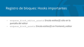 Registro de bloques: Hooks importantes
- enqueue_block_editor_assets: Encola estilos/JS sólo en la
pantalla del editor
- enqueue_block_assets: Encola estilos/JS en frontend y editor
 