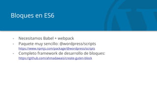 Bloques en ES6
- Necesitamos Babel + webpack
- Paquete muy sencillo: @wordpress/scripts
https://www.npmjs.com/package/@wordpress/scripts
- Completo framework de desarrollo de bloques:
https://github.com/ahmadawais/create-guten-block
 