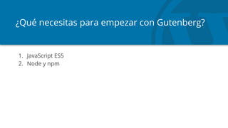 ¿Qué necesitas para empezar con Gutenberg?
1. JavaScript ES5
2. Node y npm
 