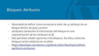 Bloques: Atributos
- Necesidad de definir cómo se extrae el valor de un atributo de un
bloque dentro de post_content
- attributes convierten la información del bloque en una
representación de los atributos en JS
- Nos permiten añadir opciones a los bloques. Sin ellos, todos los
bloques serían estáticos en el editor
- https://developer.wordpress.org/block-editor/developers/block-
api/block-attributes/
 