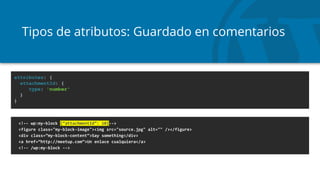 Tipos de atributos: Guardado en comentarios
<!-- wp:my-block {“attachmentId”: 10}-->
<figure class="my-block-image"><img src="source.jpg" alt="" /></figure>
<div class=”my-block-content”>Say something</div>
<a href=”http://meetup.com”>Un enlace cualquiera</a>
<!-- /wp:my-block -->
attributes: {
attachmentId: {
type: 'number'
}
}
 