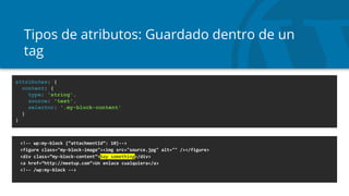 Tipos de atributos: Guardado dentro de un
tag
<!-- wp:my-block {“attachmentId”: 10}-->
<figure class="my-block-image"><img src="source.jpg" alt="" /></figure>
<div class=”my-block-content”>Say something</div>
<a href=”http://meetup.com”>Un enlace cualquiera</a>
<!-- /wp:my-block -->
attributes: {
content: {
type: 'string',
source: 'text',
selector: '.my-block-content'
}
}
 