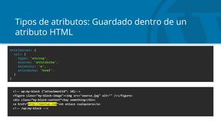 Tipos de atributos: Guardado dentro de un
atributo HTML
<!-- wp:my-block {“attachmentId”: 10}-->
<figure class="my-block-image"><img src="source.jpg" alt="" /></figure>
<div class=”my-block-content”>Say something</div>
<a href=”http://meetup.com”>Un enlace cualquiera</a>
<!-- /wp:my-block -->
attributes: {
url: {
type: 'string',
source: 'attribute',
selector: 'a',
attribute: 'href',
}
}
 