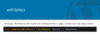 withSelect
const ComponenteWithSelect = withSelect( función )( Componente );
Ventaja: Renderiza de nuevo el componente si algo cambia en wp.data.select
 
