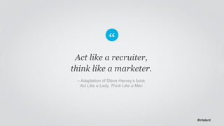 Act like a recruiter, 
think like a marketer. 
– Adaptation of Steve Harvey’s book 
Act Like a Lady, Think Like a Man 
#in...