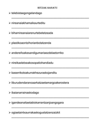 HITZAK BANATU
 telebistaegongelandago
---------------------------------------------------------------------------------
 nireanaiakhamaikaurteditu
---------------------------------------------------------------------------------
 biharnireanaiarenurtebetetzeada
---------------------------------------------------------------------------------
 plastikoaontzihorianbotatzenda
---------------------------------------------------------------------------------
 andereñoakesandigumariaezdelaetorriko
---------------------------------------------------------------------------------
 nireikastetxeakosopatiohandiadu
---------------------------------------------------------------------------------
 baserrikotxakurrakhezuraskojanditu
---------------------------------------------------------------------------------
 liburudendaranoaarkatzaetamargoakerostera
---------------------------------------------------------------------------------
 ibaianarrainaskodago
---------------------------------------------------------------------------------
 igandeanaitaetabiokarrantzanjoangogara
---------------------------------------------------------------------------------
 ogiaetaintxaurrakaskogustatzenzaizkit
---------------------------------------------------------------------------------
 