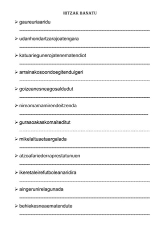 HITZAK BANATU
 gaureuriaaridu
---------------------------------------------------------------------------------
 udanhondartzarajoatengara
---------------------------------------------------------------------------------
 katuariegunerojatenematendiot
---------------------------------------------------------------------------------
 arrainakosoondoegitenduigeri
---------------------------------------------------------------------------------
 goizeanesneagosaldudut
---------------------------------------------------------------------------------
 nireamamamirendeitzenda
--------------------------------------------------------------------------------
 gurasoakaskomaiteditut
---------------------------------------------------------------------------------
 mikelaltuaetaargalada
---------------------------------------------------------------------------------
 atzoafariederraprestatunuen
---------------------------------------------------------------------------------
 ikeretaleirefutboleanaridira
---------------------------------------------------------------------------------
 aingerunirelagunada
---------------------------------------------------------------------------------
 behiekesneaematendute
---------------------------------------------------------------------------------
 