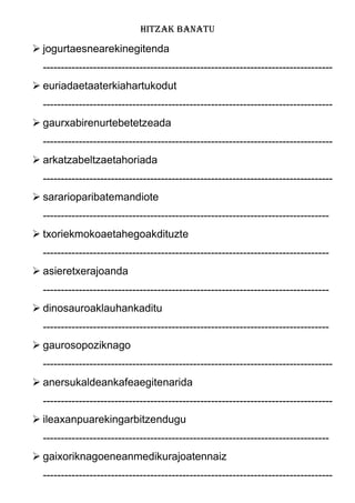 HITZAK BANATU
 jogurtaesnearekinegitenda
---------------------------------------------------------------------------------
 euriadaetaaterkiahartukodut
---------------------------------------------------------------------------------
 gaurxabirenurtebetetzeada
---------------------------------------------------------------------------------
 arkatzabeltzaetahoriada
---------------------------------------------------------------------------------
 sararioparibatemandiote
--------------------------------------------------------------------------------
 txoriekmokoaetahegoakdituzte
--------------------------------------------------------------------------------
 asieretxerajoanda
--------------------------------------------------------------------------------
 dinosauroaklauhankaditu
--------------------------------------------------------------------------------
 gaurosopoziknago
---------------------------------------------------------------------------------
 anersukaldeankafeaegitenarida
---------------------------------------------------------------------------------
 ileaxanpuarekingarbitzendugu
--------------------------------------------------------------------------------
 gaixoriknagoeneanmedikurajoatennaiz
---------------------------------------------------------------------------------
 