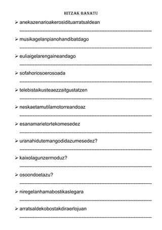 HITZAK BANATU
 anekazenarioakerosidituarratsaldean
---------------------------------------------------------------------------------
 musikagelanpianohandibatdago
---------------------------------------------------------------------------------
 euliaigelarengaineandago
---------------------------------------------------------------------------------
 sofahoriosoerosoada
---------------------------------------------------------------------------------
 telebistaikusteaezzaitgustatzen
---------------------------------------------------------------------------------
 neskaetamutilamotorreandoaz
---------------------------------------------------------------------------------
 esanamarietortekomesedez
---------------------------------------------------------------------------------
 uranahidutemangodidazumesedez?
---------------------------------------------------------------------------------
 kaixolagunzermoduz?
---------------------------------------------------------------------------------
 osoondoetazu?
---------------------------------------------------------------------------------
 niregelanhamabostikaslegara
---------------------------------------------------------------------------------
 arratsaldekobostakdiraerlojuan
---------------------------------------------------------------------------------
 