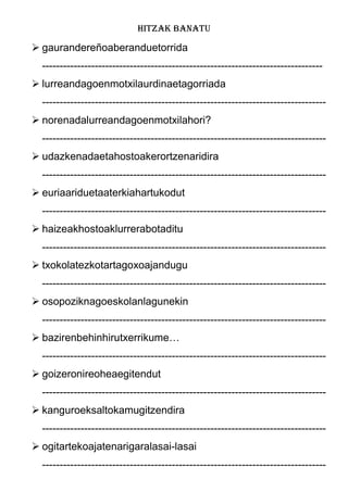 HITZAK BANATU
 gaurandereñoaberanduetorrida
--------------------------------------------------------------------------------
 lurreandagoenmotxilaurdinaetagorriada
---------------------------------------------------------------------------------
 norenadalurreandagoenmotxilahori?
---------------------------------------------------------------------------------
 udazkenadaetahostoakerortzenaridira
---------------------------------------------------------------------------------
 euriaariduetaaterkiahartukodut
---------------------------------------------------------------------------------
 haizeakhostoaklurrerabotaditu
---------------------------------------------------------------------------------
 txokolatezkotartagoxoajandugu
---------------------------------------------------------------------------------
 osopoziknagoeskolanlagunekin
---------------------------------------------------------------------------------
 bazirenbehinhirutxerrikume…
---------------------------------------------------------------------------------
 goizeronireoheaegitendut
---------------------------------------------------------------------------------
 kanguroeksaltokamugitzendira
---------------------------------------------------------------------------------
 ogitartekoajatenarigaralasai-lasai
---------------------------------------------------------------------------------
 