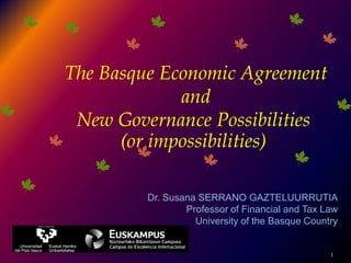 1 The Basque Economic Agreement  and  New Governance Possibilities  (orimpossibilities) Dr. Susana SERRANO GAZTELUURRUTIA Professor of Financial and Tax Law University of the Basque Country 