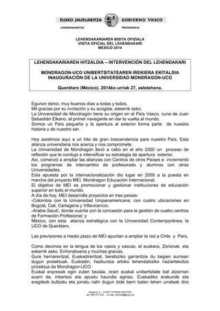 LEHENDAKARITZA PRESIDENCIA 
LEHENDAKARIAREN BISITA OFIZIALA 
VISITA OFICIAL DEL LEHENDAKARI 
MEXICO 2014 
LEHENDAKARIAREN HITZALDIA – INTERVENCIÓN DEL LEHENDAKARI 
MONDRAGON-UCO UNIBERTSITATEAREN IREKIERA EKITALDIA 
INAUGURACIÓN DE LA UNIVERSIDAD MONDRAGON-UCO 
Querétaro (México). 2014ko urriak 27, astelehena. 
Egunon denoi, muy buenos días a todas y todos. 
Mil gracias por su invitación y su acogida, eskerrik asko. 
La Universidad de Mondragón tiene su origen en el País Vasco, cuna de Juan 
Sebastián Elkano, el primer navegante en dar la vuelta al mundo. 
Somos un País pequeño y la apertura al exterior forma parte de nuestra 
historia y de nuestro ser. 
Hoy asistimos aquí a un hito de gran trascendencia para nuestro País. Esta 
alianza universitaria nos acerca y nos compromete. 
La Universidad de Mondragón llevó a cabo en el año 2000 un proceso de 
reflexión que le condujo a intensificar su estrategia de apertura exterior. 
Así, comenzó a ampliar las alianzas con Centros de otros Países e incrementó 
los programas de intercambio de profesorado y alumnos con otras 
Universidades. 
Esta apuesta por la internacionalización dio lugar en 2009 a la puesta en 
marcha del proyecto MEI, Mondragon Educación Internacional. 
El objetivo de MEI es promocionar y gestionar instituciones de educación 
superior en todo el mundo. 
A día de hoy, MEI desarrolla proyectos en tres países: 
-Colombia con la Universidad Unipanamericana, con cuatro ubicaciones en 
Bogotá, Cali, Cartagena y Villavicencio. 
-Arabia Saudí, donde cuenta con la concesión para la gestión de cuatro centros 
de Formación Profesional; y 
México, con esta alianza estratégica con la Universidad Contemporánea, la 
UCO de Querétaro. 
Las previsiones a medio plazo de MEI apuntan a ampliar la red a Chile y Perú. 
Como decimos en la lengua de los vasos y vascas, el euskera, Zorionak. eta 
eskerrik asko. Enhorabuena y muchas gracias. 
Gure herriarentzat, Euskadirentzat, berebiziko garrantzia du begien aurrean 
dugun proiektuak. Euskadin, hezkuntza arloko lehendabiziko naziartekotze 
proiektua da Mondragon-UCO. 
Euskal enpresek egin zuten bezala, orain euskal unibertsitate bat atzerrian 
ezarri da, inbertsio eta apustu haundia eginez. Euskadiko erakunde eta 
eragileok bultzatu eta jorratu nahi dugun bide berri baten lehen urratsak dira 
Navarra, 2 – 01007 VITORIA-GASTEIZ 
tef. 945 017 972 – e-mail: prentsa@ej-gv.es 
 