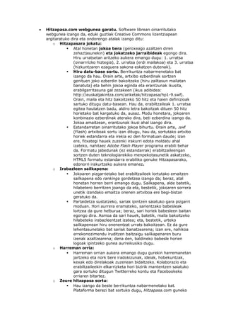 •   Hitzapasa.com webgunea garatu. Software librean oinarritutako
    webgunea izango da, eduki guztiak Creative Commons lizentziapean
    argitaratuko dira eta ondorengo atalak izango ditu:
        o Hitzapasara jokatu:
                Atal honetan jokoa bera (geroxeago azaltzen diren
                  zehaztasunekin) eta jokatzeko jarraibideak egongo dira.
                  Hiru urratsetan aritzeko aukera emango dugu: 1. urratsa
                  (oinarrrizko hiztegia), 2. urratsa (erdi mailakoa) eta 3. urratsa
                  (hizkuntzaren ezaguera sakona eskatzen dutenak).
                Hiru datu-base sortu. Berrikuntza nabarmenetako bat
                  izango da hau. Orain arte, artxibo ezberdinak sortzen
                  genituen joko ezberdin bakoitzeko (hiru zailtasun mailatan
                  banatuta) eta behin jokoa eginda eta erantzunak ikusita,
                  erabilgarritasuna gal zezakeen (ikus adibidea:
                  http://euskaljakintza.com/ariketak/hitzapasa/hp1-9.swf).
                  Orain, maila eta hitz bakoitzeko 50 hitz eta haien definizioak
                  sartuko ditugu datu-basean. Hau da, erabiltzaileak 1. urratsa
                  egitea hautatzen badu, aldiro letra bakoitzak dituen 50 hitz
                  horietako bat kargatuko da, ausaz. Modu honetara, jokoaren
                  konbinazio ezberdinak aterako dira, beti ezberdina izango da.
                  Jokoa amaitzean, erantzunak ikusi ahal izango dira.
                Estandarretan oinarritutako jokoa bihurtu. Orain arte, .swf
                  (Flash) artxiboak sortu izan ditugu, hau da, sortutako artxibo
                  horiek estandarra eta irekia ez den formatuan daude; izan
                  ere, fitxategi hauek zuzenki irakurri edota moldatu ahal
                  izateko, nahitaez Adobe Flash Player programa erabili behar
                  da. Formatu jabedunak (ez estandarrak) erabiltzaileengan
                  sortzen duten teknologiarekiko menpekotasunetik askatzeko,
                  HTML5 formatu estandarra erabiliko genuke Hitzapasarako,
                  edonorri irakurtzeko aukera emanez.
        o Irabazleen sailkapena:
                Jokoaren pizgarrietako bat erabiltzaileek lortutako emaitzen
                  sailkapena edo rankinga gordetzea izango da; beraz, atal
                  honetan horren berri emango dugu. Sailkapena, alde batetik,
                  hilabetero berritzen joango da eta, bestetik, jokoaren sorrera
                  unetik izandako emaitza onenen artxiboa ere begi-bistan
                  geratuko da.
                Partaidetza sustatzeko, sariak ipintzen saiatuko gara pizgarri
                  moduan. Hori aurrera eramateko, sarientzako babesleak
                  lortzea da gure helburua; beraz, sari horiek babesleen baitan
                  egongo dira. Asmoa da sari hauek, batetik, maila bakoitzeko
                  hilabeteko irabazleentzat izatea; eta, bestetik, urteko
                  sailkapenean hiru onenentzat urrats bakoitzean. Ez da gure
                  lehentasunetako bat sariak banatzearena; izan ere, nahikoa
                  errekonozimendu iruditzen baitzaigu sailkapenaren buru
                  izenak azaltzearena; dena den, baldineko babesle horien
                  logoak ipintzeko gunea aurreikusiko dugu.
        o Harreman orria:
                Harreman orrian aukera emango dugu gurekin harremanetan
                  jartzeko eta nork bere iradokizunak, ideiak, hobekuntzak,
                  kexak edo direlakoak zuzenean bidaltzeko. Kolaborazio eta
                  erabiltzaileekin elkarrizketa hori bizirik mantentzen saiatuko
                  gara sortuko ditugun Twitterreko kontu eta Facebookeko
                  orriaren bitartez.
        o Zeure hitzapasa sortu:
                Hau izango da beste berrikuntza nabarmenetako bat.
                  Plataforma berezi bat sortuko dugu, Hitzapasa.com guneko
 
