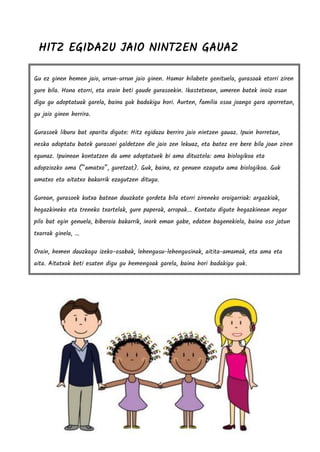 HITZ EGIDAZU JAIO NINTZEN GAUAZ
Gu ez ginen hemen jaio, urrun-urrun jaio ginen. Hamar hilabete genituela, gurasoak etorri ziren
gure bila. Hona etorri, eta orain beti gaude gurasoekin. Ikastetxean, umeren batek inoiz esan
digu gu adoptatuak garela, baina guk badakigu hori. Aurten, familia osoa joango gara oporretan,
gu jaio ginen herrira.
Gurasoek liburu bat oparitu digute: Hitz egidazu berriro jaio nintzen gauaz. Ipuin horretan,
neska adoptatu batek gurasoei galdetzen die jaio zen lekuaz, eta batez ere bere bila joan ziren
egunaz. Ipuinean kontatzen da ume adoptatuek bi ama dituztela: ama biologikoa eta
adopziozko ama (“amatxo”, guretzat). Guk, baina, ez genuen ezagutu ama biologikoa. Guk
amatxo eta aitatxo bakarrik ezagutzen ditugu.
Gurean, gurasoek kutxa batean dauzkate gordeta bila etorri zireneko oroigarriak: argazkiak,
hegazkineko eta treneko txartelak, gure paperak, arropak... Kontatu digute hegazkinean negar
pilo bat egin genuela, biberoia bakarrik, inork eman gabe, edaten bagenekiela, baina oso jatun
txarrak ginela, ...
Orain, hemen dauzkagu izeko-osabak, lehengusu-lehengusinak, aitita-amamak, eta ama eta
aita. Aitatxok beti esaten digu gu hemengoak garela, baina hori badakigu guk.
 