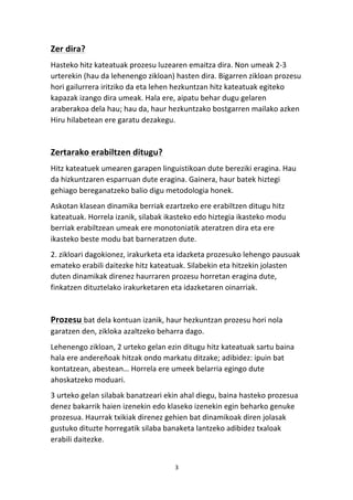 Zer 
dira? 
Hasteko 
hitz 
kateatuak 
prozesu 
luzearen 
emaitza 
dira. 
Non 
umeak 
2-­‐3 
urterekin 
(hau 
da 
lehenengo 
zikloan) 
hasten 
dira. 
Bigarren 
zikloan 
prozesu 
hori 
gailurrera 
iritziko 
da 
eta 
lehen 
hezkuntzan 
hitz 
kateatuak 
egiteko 
kapazak 
izango 
dira 
umeak. 
Hala 
ere, 
aipatu 
behar 
dugu 
gelaren 
araberakoa 
dela 
hau; 
hau 
da, 
haur 
hezkuntzako 
bostgarren 
mailako 
azken 
Hiru 
hilabetean 
ere 
garatu 
dezakegu. 
Zertarako 
erabiltzen 
ditugu? 
Hitz 
kateatuek 
umearen 
garapen 
linguistikoan 
dute 
bereziki 
eragina. 
Hau 
da 
hizkuntzaren 
esparruan 
dute 
eragina. 
Gainera, 
haur 
batek 
hiztegi 
gehiago 
bereganatzeko 
balio 
digu 
metodologia 
honek. 
Askotan 
klasean 
dinamika 
berriak 
ezartzeko 
ere 
erabiltzen 
ditugu 
hitz 
kateatuak. 
Horrela 
izanik, 
silabak 
ikasteko 
edo 
hiztegia 
ikasteko 
modu 
berriak 
erabiltzean 
umeak 
ere 
monotoniatik 
ateratzen 
dira 
eta 
ere 
ikasteko 
beste 
modu 
bat 
barneratzen 
dute. 
2. 
zikloari 
dagokionez, 
irakurketa 
eta 
idazketa 
prozesuko 
lehengo 
pausuak 
emateko 
erabili 
daitezke 
hitz 
kateatuak. 
Silabekin 
eta 
hitzekin 
jolasten 
duten 
dinamikak 
direnez 
haurraren 
prozesu 
horretan 
eragina 
dute, 
finkatzen 
dituztelako 
irakurketaren 
eta 
idazketaren 
oinarriak. 
3 
Prozesu 
bat 
dela 
kontuan 
izanik, 
haur 
hezkuntzan 
prozesu 
hori 
nola 
garatzen 
den, 
zikloka 
azaltzeko 
beharra 
dago. 
Lehenengo 
zikloan, 
2 
urteko 
gelan 
ezin 
ditugu 
hitz 
kateatuak 
sartu 
baina 
hala 
ere 
andereñoak 
hitzak 
ondo 
markatu 
ditzake; 
adibidez: 
ipuin 
bat 
kontatzean, 
abestean… 
Horrela 
ere 
umeek 
belarria 
egingo 
dute 
ahoskatzeko 
moduari. 
3 
urteko 
gelan 
silabak 
banatzeari 
ekin 
ahal 
diegu, 
baina 
hasteko 
prozesua 
denez 
bakarrik 
haien 
izenekin 
edo 
klaseko 
izenekin 
egin 
beharko 
genuke 
prozesua. 
Haurrak 
txikiak 
direnez 
gehien 
bat 
dinamikoak 
diren 
jolasak 
gustuko 
dituzte 
horregatik 
silaba 
banaketa 
lantzeko 
adibidez 
txaloak 
erabili 
daitezke. 
 