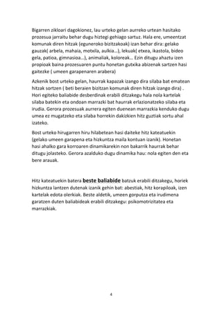 Bigarren 
zikloari 
dagokionez, 
lau 
urteko 
gelan 
aurreko 
urtean 
hasitako 
prozesua 
jarraitu 
behar 
dugu 
hiztegi 
gehiago 
sartuz. 
Hala 
ere, 
umeentzat 
komunak 
diren 
hitzak 
(eguneroko 
bizitzakoak) 
izan 
behar 
dira: 
gelako 
gauzak( 
arbela, 
mahaia, 
motxila, 
aulkia…), 
lekuak( 
etxea, 
ikastola, 
bideo 
gela, 
patioa, 
gimnasioa…), 
animaliak, 
koloreak… 
Ezin 
ditugu 
ahaztu 
izen 
propioak 
baina 
prozesuaren 
puntu 
honetan 
gutxika 
abizenak 
sartzen 
hasi 
gaitezke 
( 
umeen 
garapenaren 
arabera) 
Azkenik 
bost 
urteko 
gelan, 
haurrak 
kapazak 
izango 
dira 
silaba 
bat 
ematean 
hitzak 
sortzen 
( 
beti 
beraien 
bizitzan 
komunak 
diren 
hitzak 
izango 
dira) 
. 
Hori 
egiteko 
baliabide 
desberdinak 
erabili 
ditzakegu 
hala 
nola 
kartelak 
silaba 
batekin 
eta 
ondoan 
marrazki 
bat 
haurrak 
erlazionatzeko 
silaba 
eta 
irudia. 
Gerora 
prozesuak 
aurrera 
egiten 
duenean 
marrazkia 
kenduko 
dugu 
umea 
ez 
mugatzeko 
eta 
silaba 
horrekin 
dakizkien 
hitz 
guztiak 
sortu 
ahal 
izateko. 
Bost 
urteko 
hirugarren 
hiru 
hilabetean 
hasi 
daiteke 
hitz 
kateatuekin 
(gelako 
umeen 
garapena 
eta 
hizkuntza 
maila 
kontuan 
izanik). 
Honetan 
hasi 
ahalko 
gara 
korroaren 
dinamikarekin 
non 
bakarrik 
haurrak 
behar 
ditugu 
jolasteko. 
Gerora 
azalduko 
dugu 
dinamika 
hau: 
nola 
egiten 
den 
eta 
bere 
arauak. 
4 
Hitz 
kateatuekin 
batera 
beste 
baliabide 
batzuk 
erabili 
ditzakegu, 
horiek 
hizkuntza 
lantzen 
dutenak 
izanik 
gehin 
bat: 
abestiak, 
hitz 
korapiloak, 
izen 
kartelak 
edota 
olerkiak. 
Beste 
aldetik, 
umeen 
gorputza 
eta 
irudimena 
garatzen 
duten 
baliabideak 
erabili 
ditzakegu: 
psikomotrizitatea 
eta 
marrazkiak. 
 