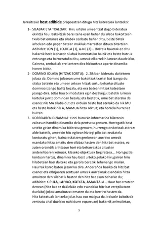 5 
Jarraitzeko 
bost 
adibide 
proposatzen 
ditugu 
hitz 
kateatuak 
lantzeko: 
1-­‐ SILABAK 
ETA 
TXALOAK: 
Hiru 
urteko 
umeentzat 
dago 
bideratua 
ekintza 
hau. 
Bakoitzak 
bere 
izena 
esan 
behar 
du 
silaba 
bakoitzean 
txalo 
bat 
emanez 
eta 
silabak 
zenbatu 
behar 
ditu, 
beste 
batek 
arbelean 
edo 
paper 
batean 
makilak 
marrazten 
dituen 
bitartean. 
Adibidez: 
JON 
(1), 
LO-­‐RE-­‐A 
(3), 
A-­‐NE 
(2)… 
Horrela 
haurrak 
ez 
ditu 
bakarrik 
bere 
izenaren 
silabak 
barneratuko 
baizik 
eta 
beste 
batzuk 
entzungo 
eta 
barneratuko 
ditu, 
umeak 
elkarrekin 
lanean 
daudelako. 
Gainera, 
zenbakiak 
ere 
lantzen 
dira 
hizkuntzaz 
aparte 
dinamika 
honen 
bidez. 
2-­‐ DOMINO 
JOLASA 
(HITZAK 
SORTU): 
2. 
Zikloan 
bideratu 
daitekeen 
jolasa 
da. 
Domino 
jolasean 
ume 
bakoitzak 
txartel 
bat 
izango 
du 
silaba 
batekin 
eta 
umeen 
artean 
hitzak 
sortu 
beharko 
dituzte 
dominoa 
izango 
balitz 
bezala, 
eta 
era 
batean 
hitzak 
kateatzen 
joango 
dira. 
Jolas 
hau 
bi 
modutara 
egin 
dezakegu: 
batetik 
lurrean 
kartelak 
jarriz 
dominoan 
bezala; 
eta 
bestetik, 
ume 
bat 
aterako 
da 
esanez 
nik 
MA 
silaba 
dut 
eta 
orduan 
beste 
bat 
aterako 
da 
nik 
MU 
eta 
beste 
batek 
nik 
A, 
MAMUA 
hitza 
sortuz; 
eta 
horrela 
hurrenez 
hurren. 
3-­‐ KORROAREN 
DINAMIKA: 
Honi 
buruzko 
informazioa 
bilatzean 
zailtasun 
handiko 
dinamika 
dela 
pentsatu 
genuen. 
Horregatik 
bost 
urteko 
gelan 
dinamika 
bideratu 
genuen, 
hurrengo 
ondorioak 
ateraz: 
alde 
batetik, 
umeekin 
hitz 
egitean 
hiztegi 
pilo 
bat 
zeukatela 
konturatu 
ginen, 
baina 
eskatzen 
genionean 
aurreko 
umeak 
esandako 
hitza 
amaitu 
den 
silabaz 
hasten 
den 
hitz 
bat 
esatea, 
ez 
zuten 
oraindik 
arintasun 
hori 
eta 
beharrezkoa 
zituzten 
andereñoaren 
keinuak, 
klaseko 
objektuak 
begiratzea…. 
Hori 
guztia 
kontuan 
hartuz, 
dinamika 
hau 
bost 
urteko 
gelako 
hirugarren 
hiru 
hilabetean 
hasi 
daiteke 
eta 
gerora 
bereziki 
lehenengo 
mailan. 
Haurrak 
korro 
baten 
jezarriko 
dira. 
Andereñoa 
hasiko 
da 
hitz 
bat 
esanez 
eta 
erlojuaren 
sentsuan 
umeek 
aurrekoak 
esandako 
hitza 
amaitzen 
den 
silabatik 
hasten 
den 
hitz 
bat 
esan 
beharko 
du; 
adibidez: 
KIPULA, 
LAPIKO, 
KOTXEA, 
AMANTALA… 
Haur 
bat 
erratzen 
denean 
(hitz 
bat 
ez 
dakielako 
edo 
esandako 
hitz 
bat 
errepikatzen 
duelako) 
jokoa 
amaitutzat 
ematen 
da 
eta 
berriro 
hasten 
da. 
Hitz 
kateatuak 
lantzeko 
jolas 
hau 
oso 
malgua 
da, 
irakasle 
bakoitzak 
zentratu 
ahal 
duelako 
nahi 
duen 
esparruan( 
bakarrik 
animalietan, 
 