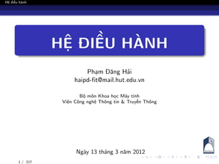Hệ điều hành
HỆ ĐIỀU HÀNH
Phạm Đăng Hải
haipd-fit@mail.hut.edu.vn
Bộ môn Khoa học Máy tính
Viện Công nghệ Thông tin & Truyền Thông
Ngày 13 tháng 3 năm 2012
1 / 217
 