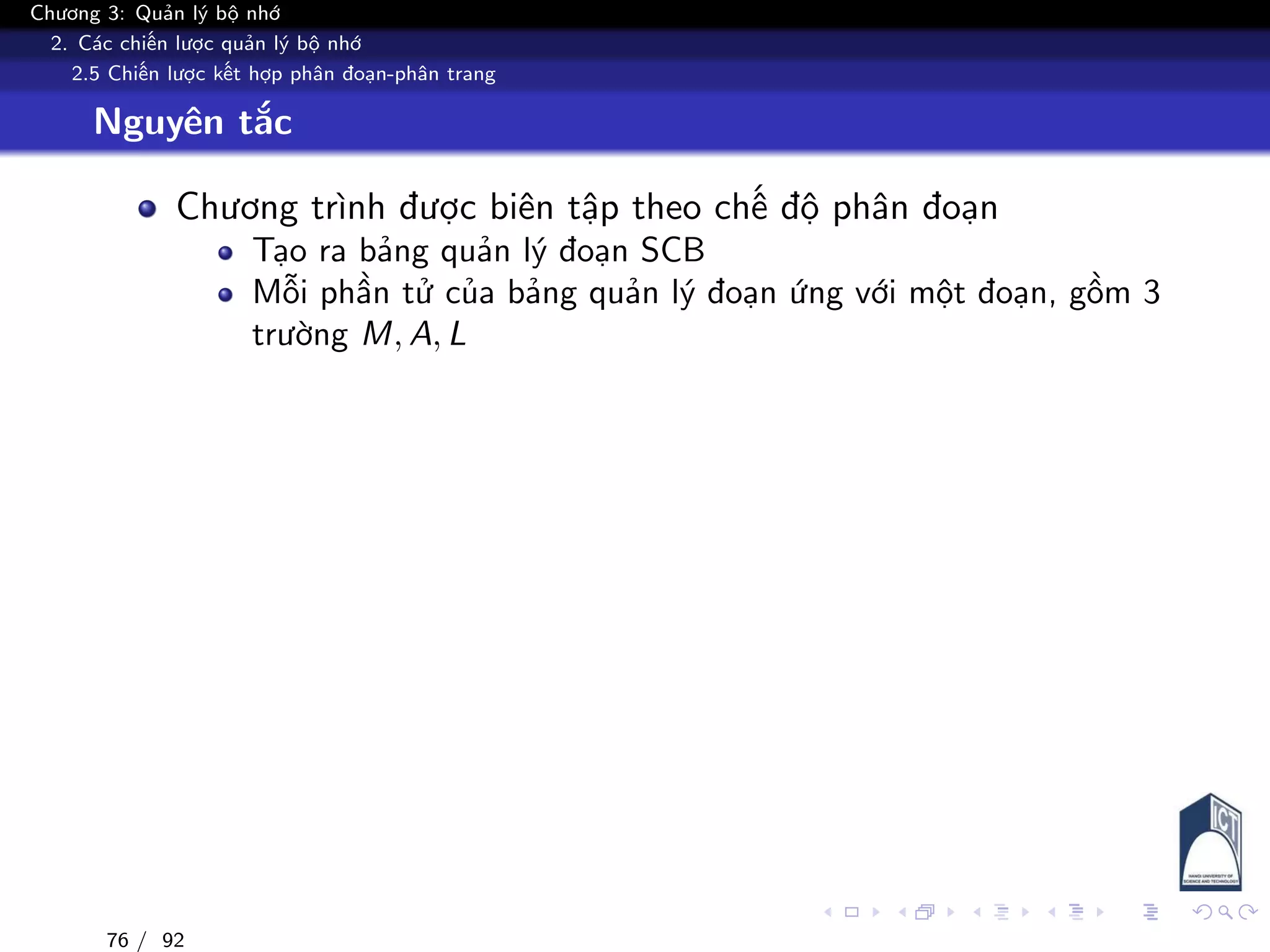 Chương 3: Quản lý bộ nhớ
2. Các chiến lược quản lý bộ nhớ
2.5 Chiến lược kết hợp phân đoạn-phân trang
Nguyên tắc
Chương trình được biên tập theo chế độ phân đoạn
Tạo ra bảng quản lý đoạn SCB
Mỗi phần tử của bảng quản lý đoạn ứng với một đoạn, gồm 3
trường M, A, L
76 / 92
 