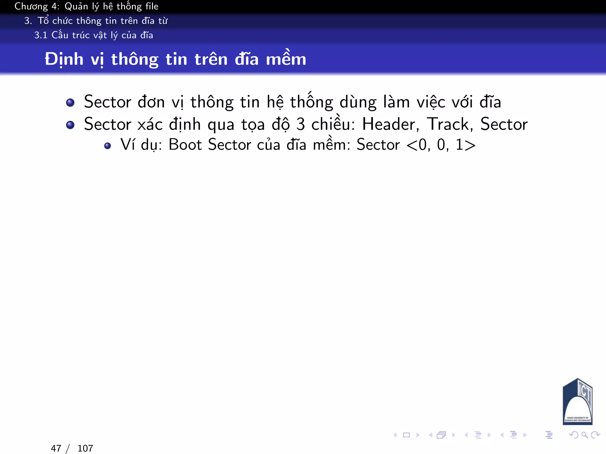 Chương 4: Quản lý hệ thống file
3. Tổ chức thông tin trên đĩa từ
3.1 Cấu trúc vật lý của đĩa
Định vị thông tin trên đĩa mềm
Sector đơn vị thông tin hệ thống dùng làm việc với đĩa
Sector xác định qua tọa độ 3 chiều: Header, Track, Sector
Ví dụ: Boot Sector của đĩa mềm: Sector <0, 0, 1>
47 / 107
 